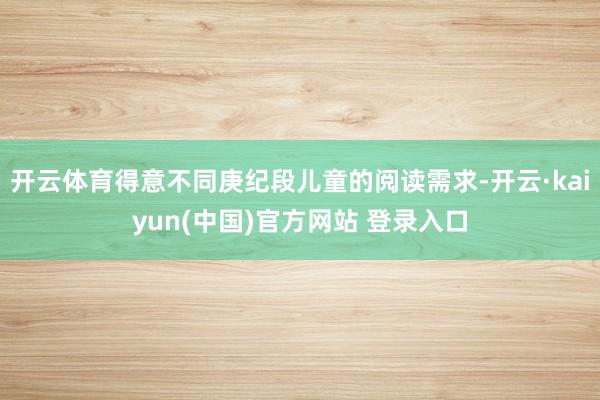 开云体育得意不同庚纪段儿童的阅读需求-开云·kaiyun(中国)官方网站 登录入口