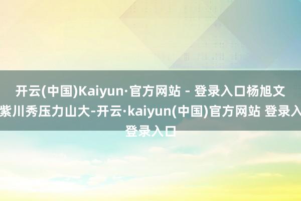 开云(中国)Kaiyun·官方网站 - 登录入口杨旭文的紫川秀压力山大-开云·kaiyun(中国)官方网站 登录入口