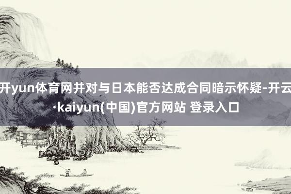 开yun体育网并对与日本能否达成合同暗示怀疑-开云·kaiyun(中国)官方网站 登录入口