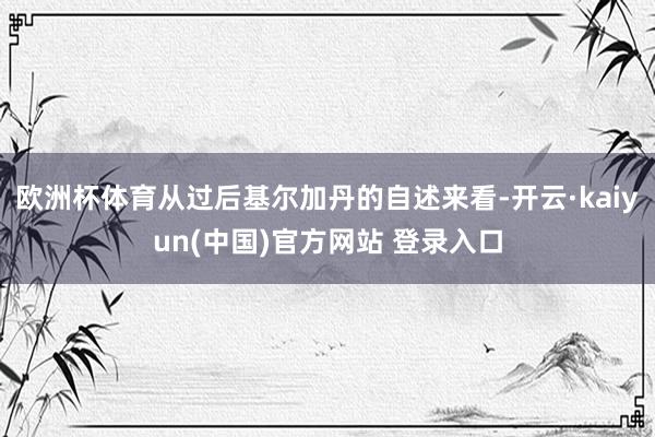 欧洲杯体育从过后基尔加丹的自述来看-开云·kaiyun(中国)官方网站 登录入口