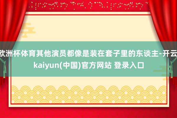 欧洲杯体育其他演员都像是装在套子里的东谈主-开云·kaiyun(中国)官方网站 登录入口