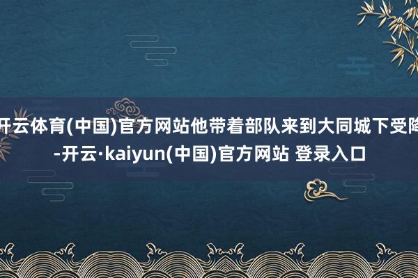 开云体育(中国)官方网站他带着部队来到大同城下受降-开云·kaiyun(中国)官方网站 登录入口