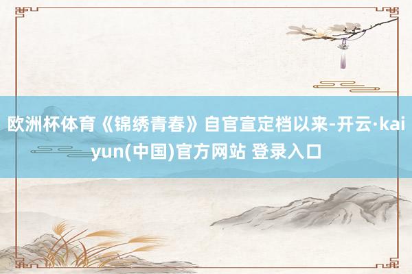 欧洲杯体育《锦绣青春》自官宣定档以来-开云·kaiyun(中国)官方网站 登录入口