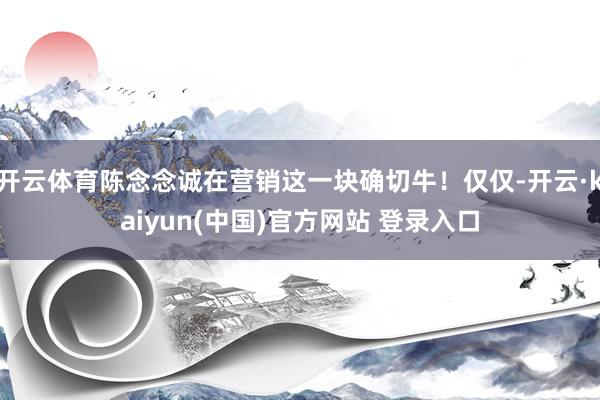 开云体育陈念念诚在营销这一块确切牛！仅仅-开云·kaiyun(中国)官方网站 登录入口