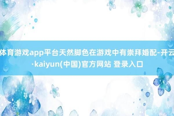 体育游戏app平台天然脚色在游戏中有崇拜婚配-开云·kaiyun(中国)官方网站 登录入口