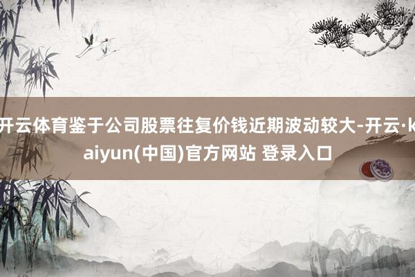 开云体育鉴于公司股票往复价钱近期波动较大-开云·kaiyun(中国)官方网站 登录入口