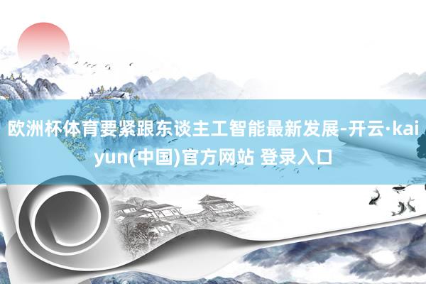 欧洲杯体育要紧跟东谈主工智能最新发展-开云·kaiyun(中国)官方网站 登录入口