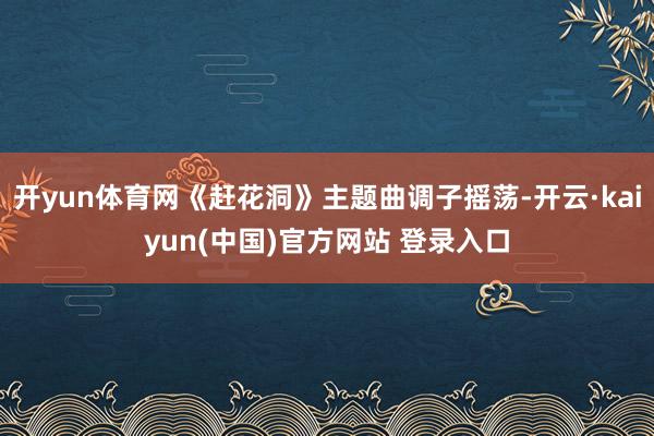 开yun体育网《赶花洞》主题曲调子摇荡-开云·kaiyun(中国)官方网站 登录入口