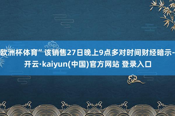 欧洲杯体育”该销售27日晚上9点多对时间财经暗示-开云·kaiyun(中国)官方网站 登录入口