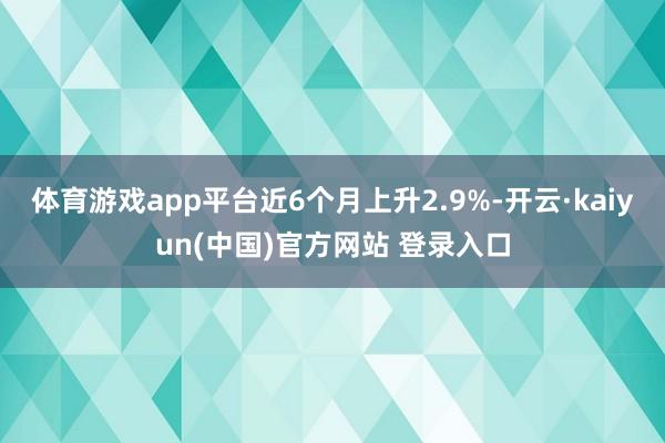 体育游戏app平台近6个月上升2.9%-开云·kaiyun(中国)官方网站 登录入口