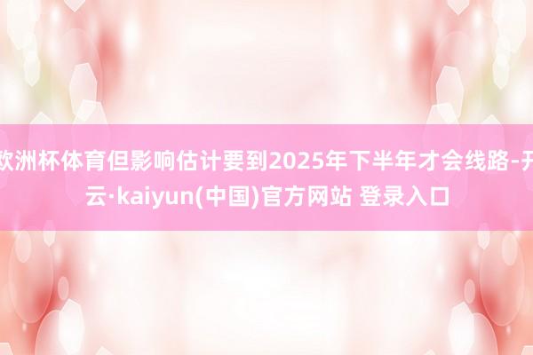 欧洲杯体育但影响估计要到2025年下半年才会线路-开云·kaiyun(中国)官方网站 登录入口