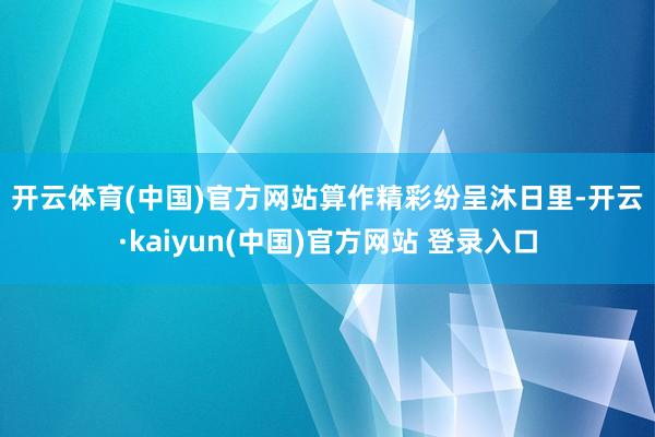 开云体育(中国)官方网站　　算作精彩纷呈　　沐日里-开云·kaiyun(中国)官方网站 登录入口