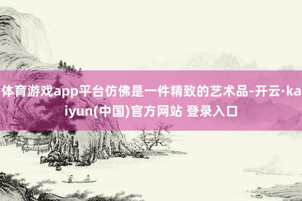 体育游戏app平台仿佛是一件精致的艺术品-开云·kaiyun(中国)官方网站 登录入口