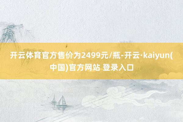 开云体育官方售价为2499元/瓶-开云·kaiyun(中国)官方网站 登录入口