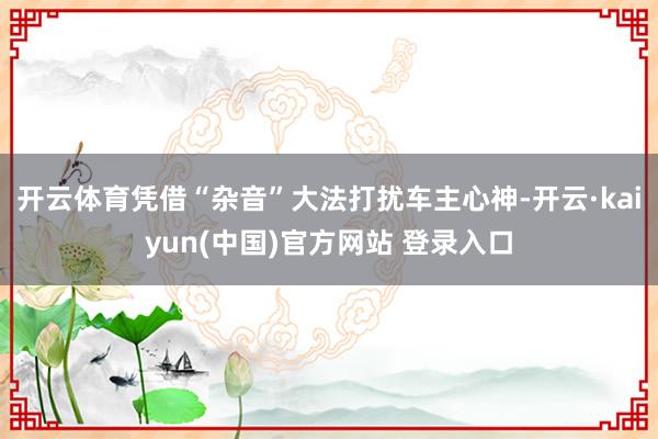 开云体育凭借“杂音”大法打扰车主心神-开云·kaiyun(中国)官方网站 登录入口