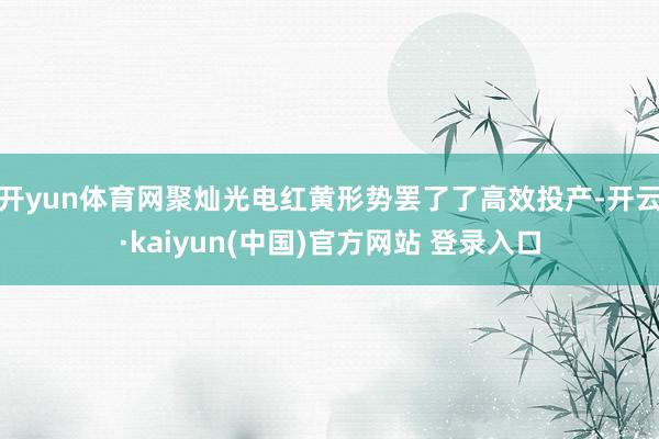 开yun体育网聚灿光电红黄形势罢了了高效投产-开云·kaiyun(中国)官方网站 登录入口
