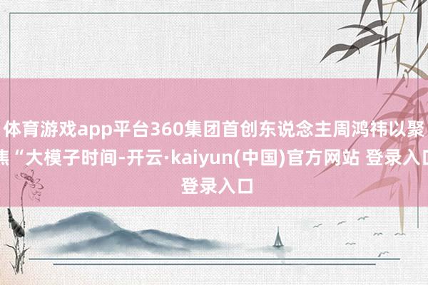 体育游戏app平台360集团首创东说念主周鸿祎以聚焦“大模子时间-开云·kaiyun(中国)官方网站 登录入口
