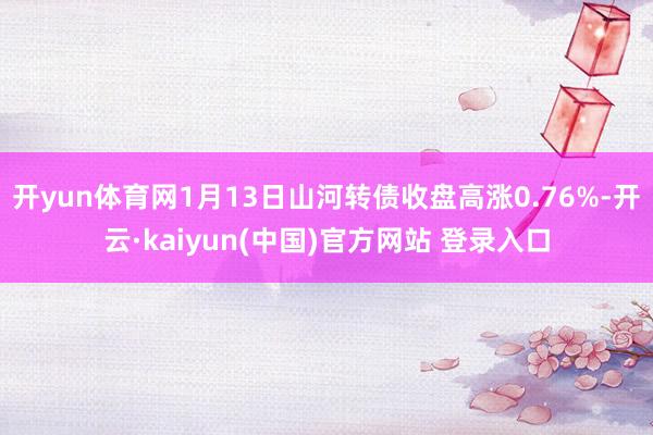 开yun体育网1月13日山河转债收盘高涨0.76%-开云·kaiyun(中国)官方网站 登录入口