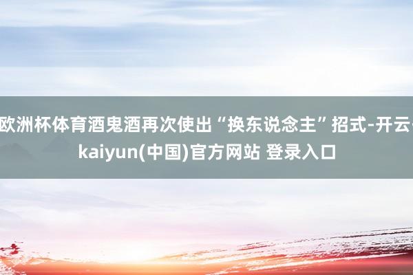 欧洲杯体育酒鬼酒再次使出“换东说念主”招式-开云·kaiyun(中国)官方网站 登录入口