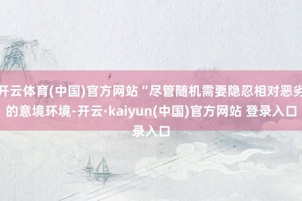 开云体育(中国)官方网站“尽管随机需要隐忍相对恶劣的意境环境-开云·kaiyun(中国)官方网站 登录入口