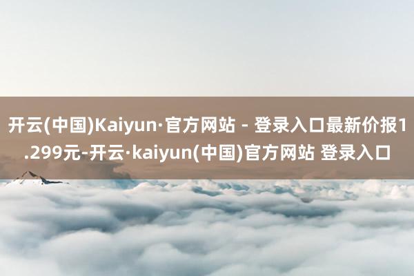 开云(中国)Kaiyun·官方网站 - 登录入口最新价报1.299元-开云·kaiyun(中国)官方网站 登录入口