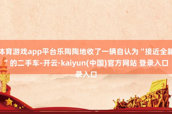 体育游戏app平台乐陶陶地收了一辆自认为“接近全新”的二手车-开云·kaiyun(中国)官方网站 登录入口