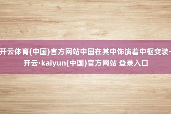 开云体育(中国)官方网站中国在其中饰演着中枢变装-开云·kaiyun(中国)官方网站 登录入口