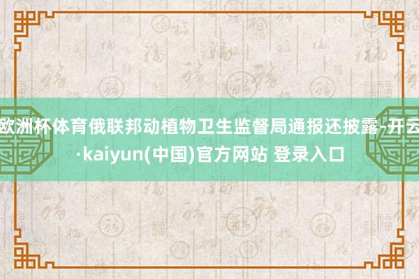 欧洲杯体育　　俄联邦动植物卫生监督局通报还披露-开云·kaiyun(中国)官方网站 登录入口
