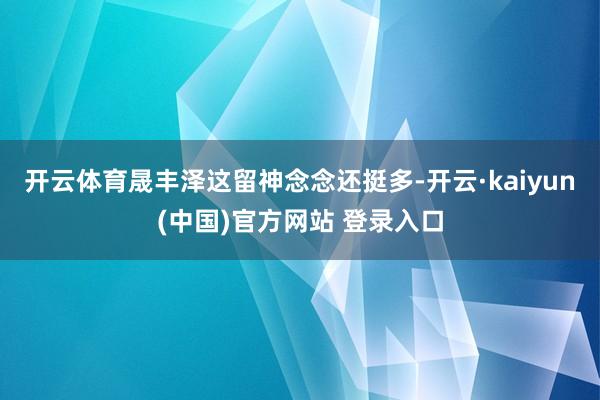 开云体育晟丰泽这留神念念还挺多-开云·kaiyun(中国)官方网站 登录入口