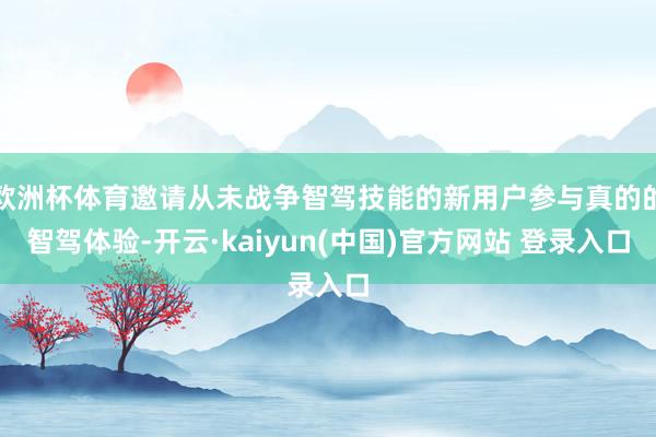 欧洲杯体育邀请从未战争智驾技能的新用户参与真的的智驾体验-开云·kaiyun(中国)官方网站 登录入口