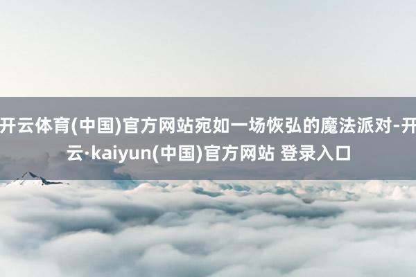 开云体育(中国)官方网站宛如一场恢弘的魔法派对-开云·kaiyun(中国)官方网站 登录入口