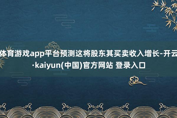 体育游戏app平台预测这将股东其买卖收入增长-开云·kaiyun(中国)官方网站 登录入口