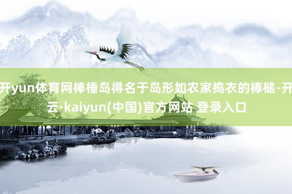 开yun体育网棒棰岛得名于岛形如农家捣衣的棒槌-开云·kaiyun(中国)官方网站 登录入口