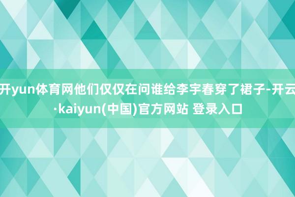 开yun体育网他们仅仅在问谁给李宇春穿了裙子-开云·kaiyun(中国)官方网站 登录入口