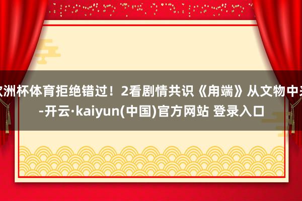欧洲杯体育拒绝错过！2看剧情共识《甪端》从文物中来-开云·kaiyun(中国)官方网站 登录入口