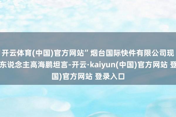 开云体育(中国)官方网站”烟台国际快件有限公司现场认真东说念主高海鹏坦言-开云·kaiyun(中国)官方网站 登录入口