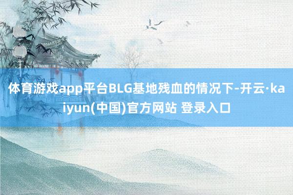 体育游戏app平台BLG基地残血的情况下-开云·kaiyun(中国)官方网站 登录入口
