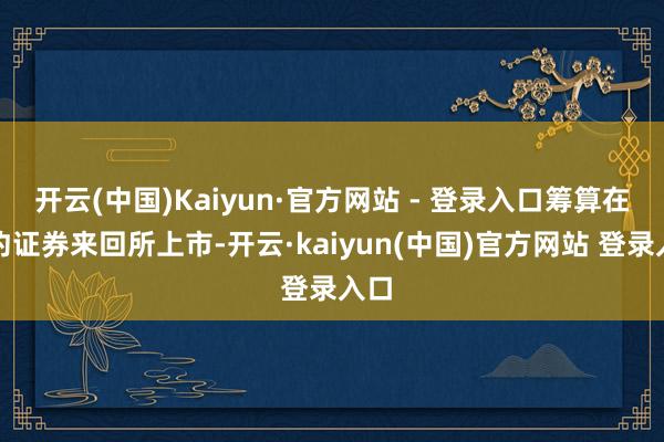 开云(中国)Kaiyun·官方网站 - 登录入口筹算在纽约证券来回所上市-开云·kaiyun(中国)官方网站 登录入口