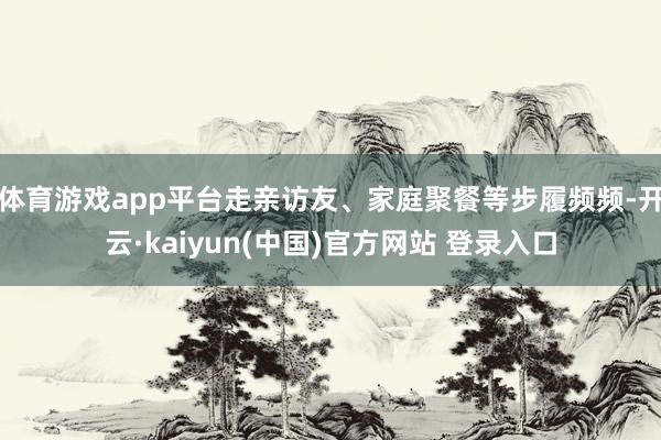 体育游戏app平台走亲访友、家庭聚餐等步履频频-开云·kaiyun(中国)官方网站 登录入口