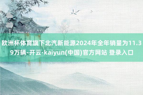 欧洲杯体育旗下北汽新能源2024年全年销量为11.39万辆-开云·kaiyun(中国)官方网站 登录入口