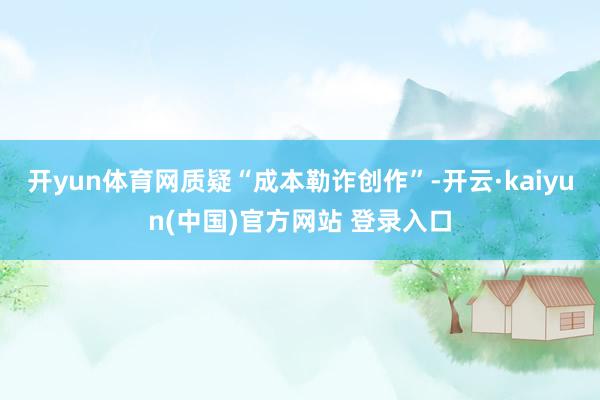 开yun体育网质疑“成本勒诈创作”-开云·kaiyun(中国)官方网站 登录入口