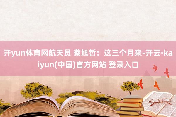 开yun体育网航天员 蔡旭哲：这三个月来-开云·kaiyun(中国)官方网站 登录入口
