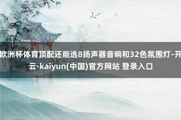 欧洲杯体育顶配还能选8扬声器音响和32色氛围灯-开云·kaiyun(中国)官方网站 登录入口