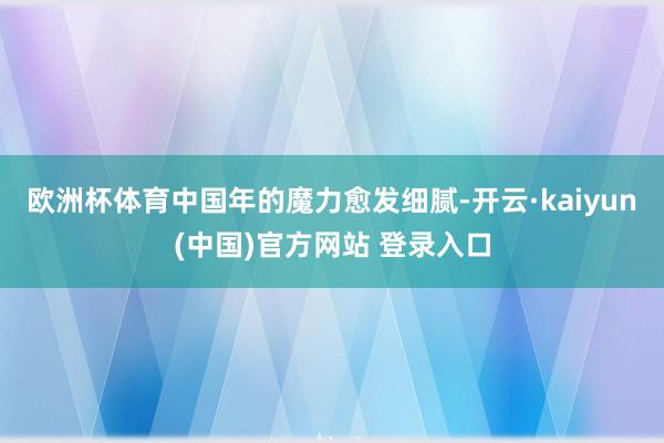 欧洲杯体育中国年的魔力愈发细腻-开云·kaiyun(中国)官方网站 登录入口