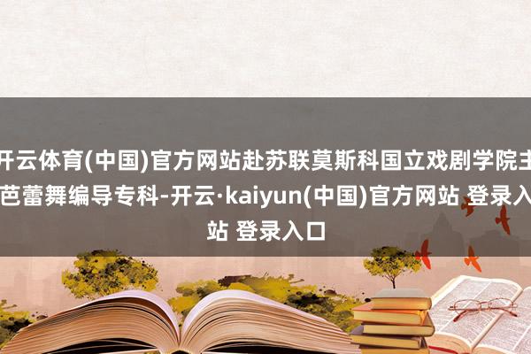 开云体育(中国)官方网站赴苏联莫斯科国立戏剧学院主攻芭蕾舞编导专科-开云·kaiyun(中国)官方网站 登录入口