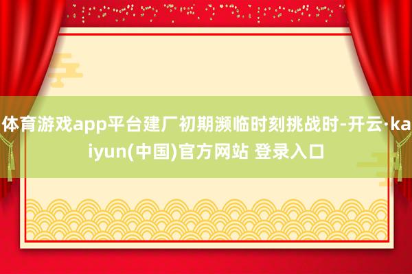 体育游戏app平台建厂初期濒临时刻挑战时-开云·kaiyun(中国)官方网站 登录入口