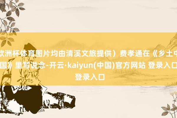 欧洲杯体育图片均由清溪文旅提供）费孝通在《乡土中国》里写说念-开云·kaiyun(中国)官方网站 登录入口