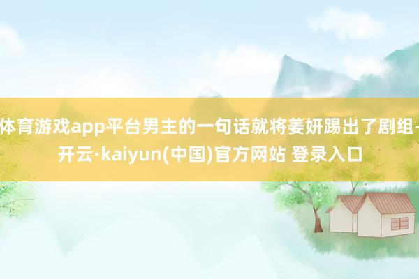 体育游戏app平台男主的一句话就将姜妍踢出了剧组-开云·kaiyun(中国)官方网站 登录入口