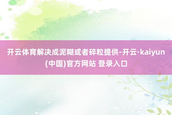 开云体育解决成泥糊或者碎粒提供-开云·kaiyun(中国)官方网站 登录入口