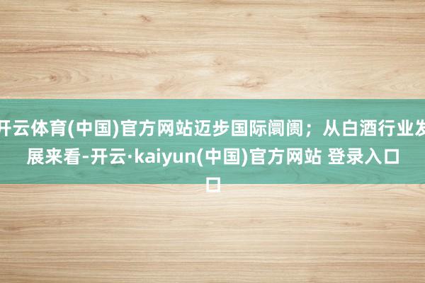 开云体育(中国)官方网站迈步国际阛阓；从白酒行业发展来看-开云·kaiyun(中国)官方网站 登录入口